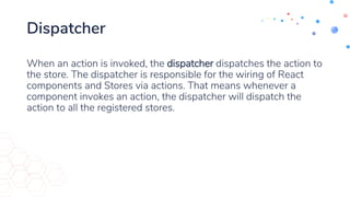 Dispatcher
When an action is invoked, the dispatcher dispatches the action to
the store. The dispatcher is responsible for the wiring of React
components and Stores via actions. That means whenever a
component invokes an action, the dispatcher will dispatch the
action to all the registered stores.
 