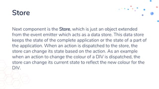 Store
Next component is the Store, which is just an object extended
from the event emitter which acts as a data store. This data store
keeps the state of the complete application or the state of a part of
the application. When an action is dispatched to the store, the
store can change its state based on the action. As an example
when an action to change the colour of a DIV is dispatched, the
store can change its current state to reflect the new colour for the
DIV.
 