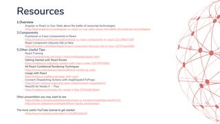 Resources
1.Overview
Angular vs React vs Vue: Stats about the battle of Javascript technologies
https://learningactors.com/angular-vs-react-vs-vue-stats-about-the-battle-of-javascript-technologies/
3.Components
Functional vs Class-Components in React
https://medium.com/@Zwenza/functional-vs-class-components-in-react-231e3fbd7108
React Component Lifecycle Old vs New
https://medium.com/@kartikag01/react-component-lifecycle-old-vs-new-32757aee5850
5.Other Useful Tips
React Training
https://reacttraining.com/react-router/web/guides/quick-start
Getting Started with React Router
https://codeburst.io/getting-started-with-react-router-5c978f70df91
All React Conditional Rendering Techniques
https://www.robinwieruch.de/conditional-rendering-react
Usage with React
https://redux.js.org/basics/usage-with-react
Connect: Dispatching Actions with mapDispatchToProps
https://react-redux.js.org/using-react-redux/connect-mapdispatch
ReactJS for Noobs II — Flux
https://codeburst.io/reactjs-for-noobs-ii-flux-5355adb33dad
Other presentation you may want to see
https://slides.com/alexanderfarennikov/react-js-fundamentals/fullscreen#/11/1
https://www.slideshare.net/hpphat/final-reactjs-presentation
The most useful YouTube tutorial to get started
https://www.youtube.com/watch?v=DLX62G4lc44
 