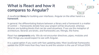 What is React and how it
compares to Angular?
A JavaScript library for building user interfaces. Angular on the other hand is a
framework.
In general, the differentiating feature between a library and a framework is a matter
of control — frameworks dictate how your project will be structured, whereas
libraries are building blocks that can be used anywhere. If we use the metaphor of
architecture, libraries are bricks, and frameworks are, fittingly, the frame.
React has components only. We do not encounter directives, pipes, modules and
other things you would expect to see with Angular.
It is a good option if you work with fast updating data. Most JavaScript frameworks
update the DOM more than they have to and the solution is the use of Virtual DOM.
 