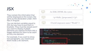 JSX
They contain the information that
will be displayed on the screen, the
same as the declaration under .html
files in Angular.
You can declare variables equal to
JSX, but you have to put them in
brackets. They must be closed and if
you want to display multiple
elements you need to fit them into a
bigger element for them to be seem
as only one element.
For example, if you want to show
two paragraphs, you need to put
them inside a div element.
An XML/HTML-like syntax
<p>Hello, {props.name}</p>
<FormComponent name=“World”/>
 