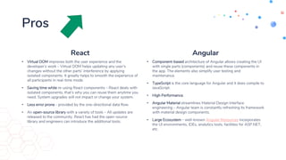 Pros
React
• Virtual DOM improves both the user experience and the
developer’s work – Virtual DOM helps updating any user’s
changes without the other parts’ interference by applying
isolated components. It greatly helps to smooth the experience of
all participants in real-time mode.
• Saving time while re-using React components – React deals with
isolated components, that’s why you can reuse them anytime you
need. System upgrades will not impact or change your system.
• Less error prone - provided by the one-directional data flow.
• An open-source library with a variety of tools – All updates are
released to the community. React has had the open-source
library and engineers can introduce the additional tools.
Angular
• Component-based architecture of Angular allows creating the UI
with single parts (components) and reuse these components in
the app. The elements also simplify user testing and
maintenance.
• TypeScript is the core language for Angular and it does compile to
JavaScript.
• High Performance.
• Angular Material streamlines Material Design interface
engineering – Angular team is constantly refreshing its framework
with material design components.
• Large Ecosystem – well-known Angular Resources incorporates
the UI environments, IDEs, analytics tools, facilities for ASP.NET,
etc.
 
