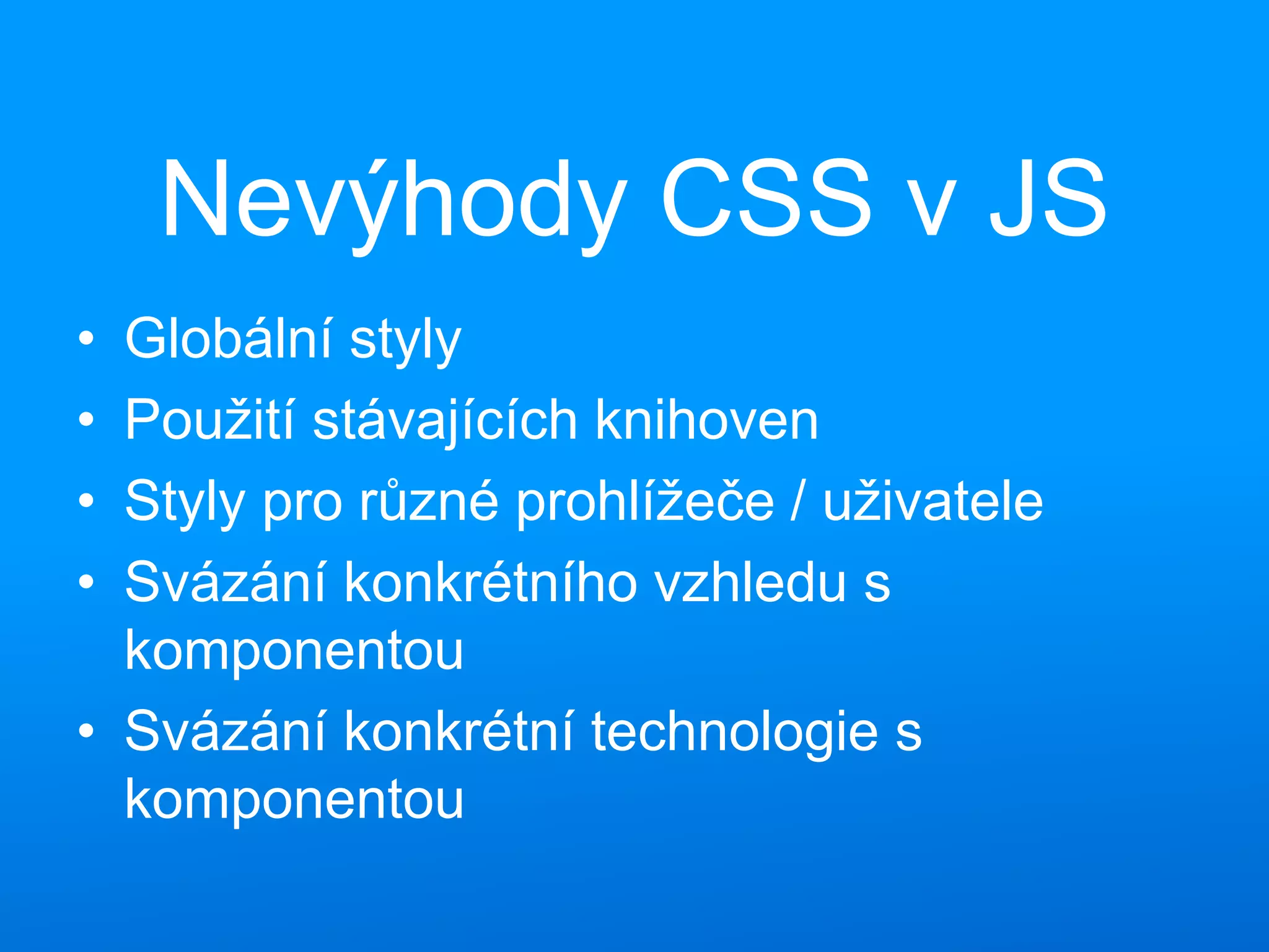 Nevýhody CSS v JS
• Globální styly
• Použití stávajících knihoven
• Styly pro různé prohlížeče / uživatele
• Svázání konkrétního vzhledu s
komponentou
• Svázání konkrétní technologie s
komponentou
 