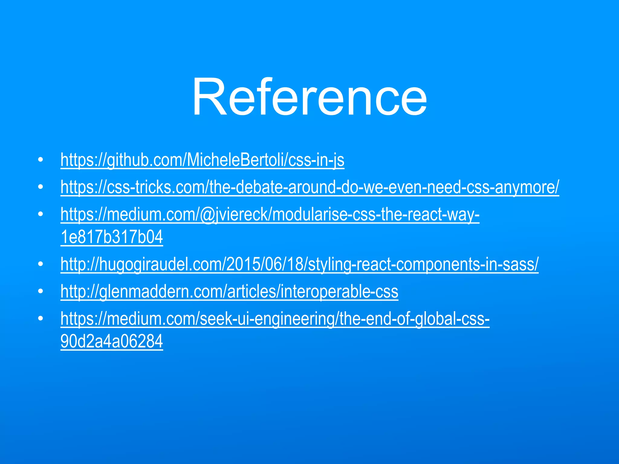Reference
• https://github.com/MicheleBertoli/css-in-js
• https://css-tricks.com/the-debate-around-do-we-even-need-css-anymore/
• https://medium.com/@jviereck/modularise-css-the-react-way-
1e817b317b04
• http://hugogiraudel.com/2015/06/18/styling-react-components-in-sass/
• http://glenmaddern.com/articles/interoperable-css
• https://medium.com/seek-ui-engineering/the-end-of-global-css-
90d2a4a06284
 