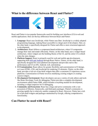 What is the difference between React and Flutter?
React and Flutter is two popular frameworks used for building user interfaces (UI) in web and
mobile applications. Here are the key differences between React and Flutter:
1. Language: React uses JavaScript, while Flutter uses Dart. JavaScript is a widely adopted
programming language, making React accessible to a larger pool of developers. Dart, on
the other hand, is specifically designed for Flutter and offers a more structured approach
to development.
2. Architecture: React follows a component-based architecture, where UI components
manage their state and render efficiently. Flutter, on the other hand, uses a widget-based
architecture, where widgets are the building blocks of the UI, and the entire UI is rebuilt
when the state changes.
3. Platform Support: React is primarily used for web and mobile app development,
supporting both iOS and Android through React Native. Flutter, on the other hand, is
specifically designed for cross-platform development and provides native-like
performance and UI on iOS, Android, web, and desktop.
4. UI Customization: React allows for greater flexibility and customization in UI design,
as it uses HTML, CSS, and JavaScript for rendering UI elements. Flutter, on the other
hand, provides a rich set of pre-built widgets that offer a consistent UI experience across
platforms. Customization in Flutter involves modifying existing widgets or creating
custom widgets.
5. Development Environment: React developers can use a variety of code editors and tools
like React Developer Tools for debugging. Flutter provides a complete development
environment called Flutter SDK, which includes everything needed for development,
including a widget inspector for UI debugging.
6. Community and Ecosystem: React has a large and active community with a vast
ecosystem of libraries, frameworks, and third-party packages. Flutter's community is
growing rapidly but is relatively smaller compared to React. However, Flutter has a rich
set of pre-built widgets and packages maintained by Google, offering comprehensive
functionality.
Can Flutter be used with React?
 