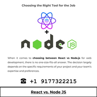 React vs. Node JS
When it comes to choosing between React vs Node.js for web
development, there is no one-size-fits-all answer. The decision largely
depends on the specific requirements of your project and your team’s
expertise and preferences.
+1 9177322215
Choosing the Right Tool for the Job
 