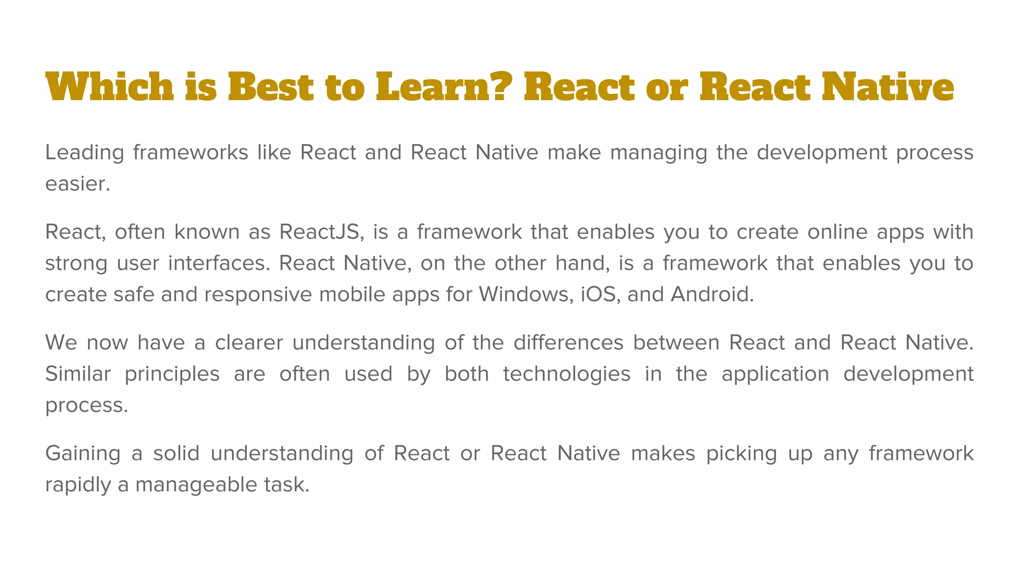 Which is Best to Learn? React or React Native
Leading frameworks like React and React Native make managing the development process
easier.
React, often known as ReactJS, is a framework that enables you to create online apps with
strong user interfaces. React Native, on the other hand, is a framework that enables you to
create safe and responsive mobile apps for Windows, iOS, and Android.
We now have a clearer understanding of the differences between React and React Native.
Similar principles are often used by both technologies in the application development
process.
Gaining a solid understanding of React or React Native makes picking up any framework
rapidly a manageable task.
 