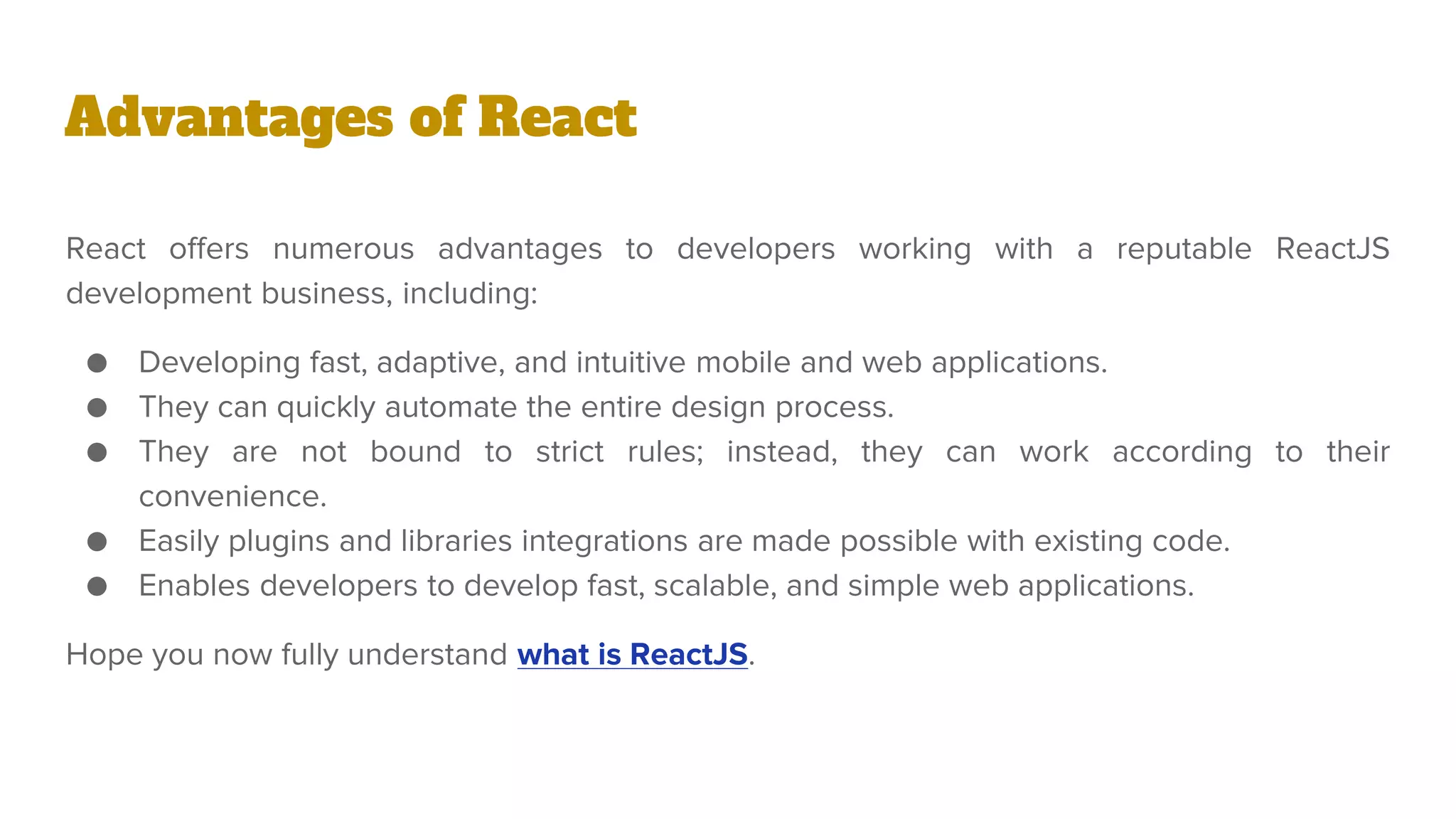 React offers numerous advantages to developers working with a reputable ReactJS
development business, including:
● Developing fast, adaptive, and intuitive mobile and web applications.
● They can quickly automate the entire design process.
● They are not bound to strict rules; instead, they can work according to their
convenience.
● Easily plugins and libraries integrations are made possible with existing code.
● Enables developers to develop fast, scalable, and simple web applications.
Hope you now fully understand what is ReactJS.
Advantages of React
 