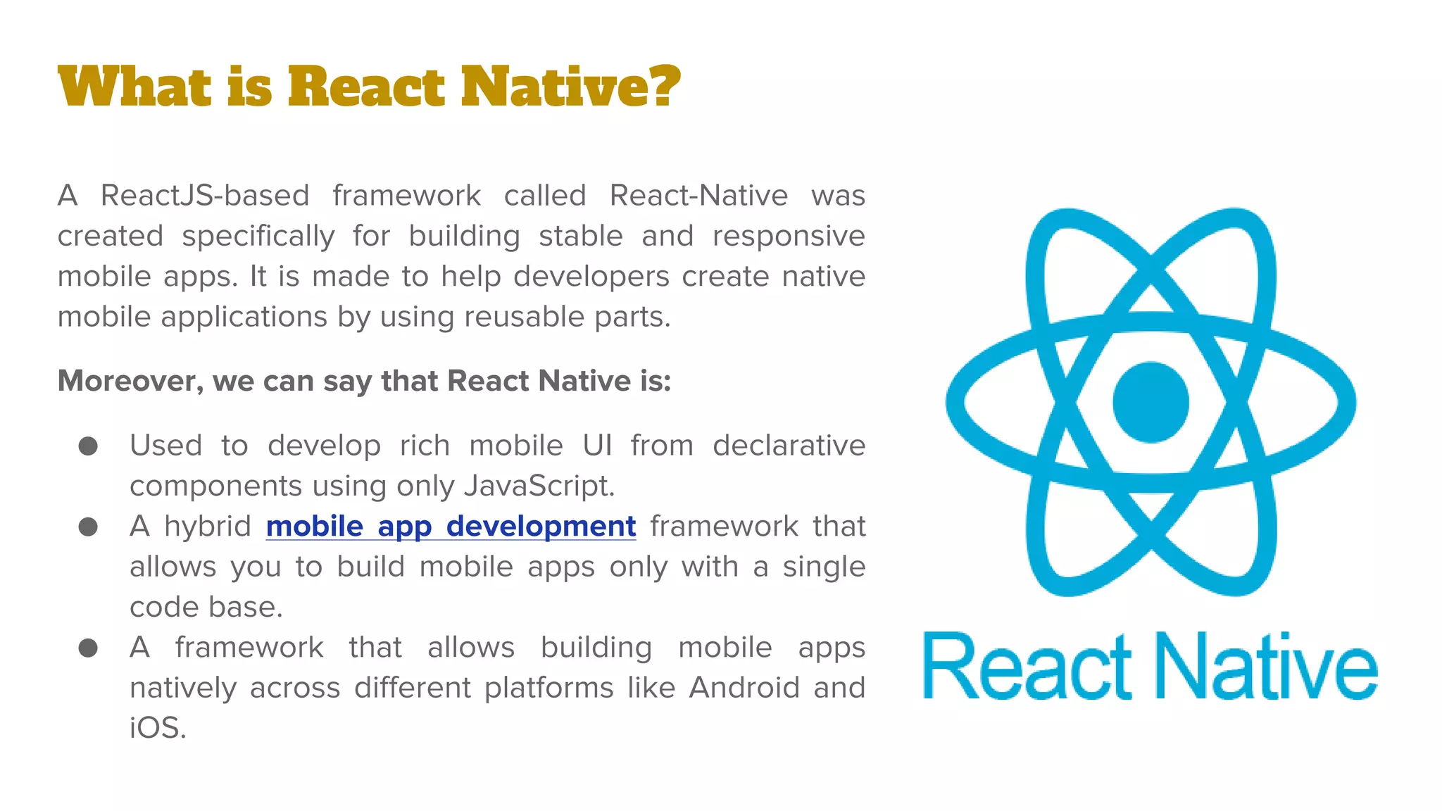 What is React Native?
A ReactJS-based framework called React-Native was
created specifically for building stable and responsive
mobile apps. It is made to help developers create native
mobile applications by using reusable parts.
Moreover, we can say that React Native is:
● Used to develop rich mobile UI from declarative
components using only JavaScript.
● A hybrid mobile app development framework that
allows you to build mobile apps only with a single
code base.
● A framework that allows building mobile apps
natively across different platforms like Android and
iOS.
 