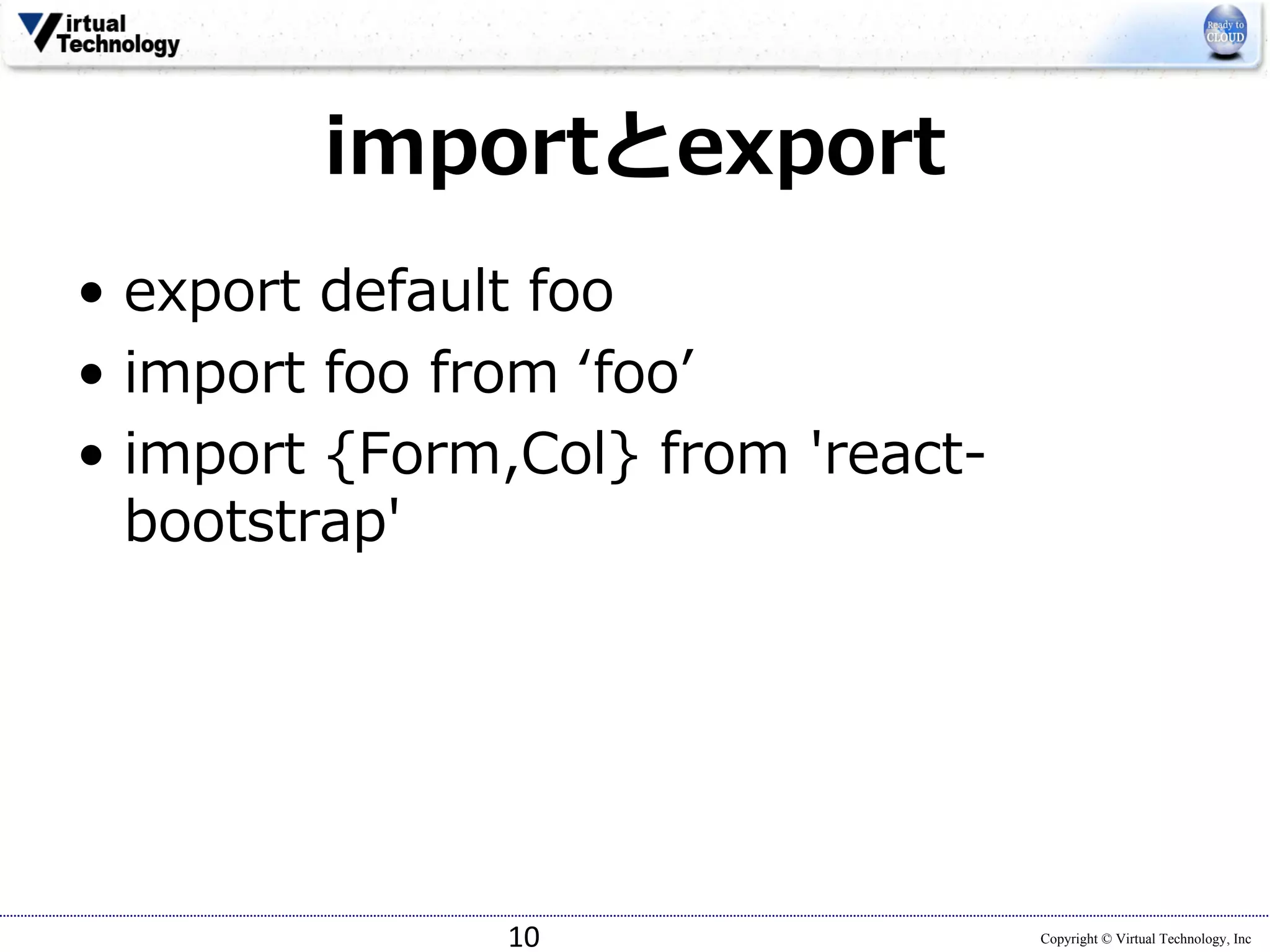 Copyright © Virtual Technology, Inc
importとexport
• export default foo
• import foo from ʻfooʼ
• import {Form,Col} from 'react-
bootstrap'
10
 