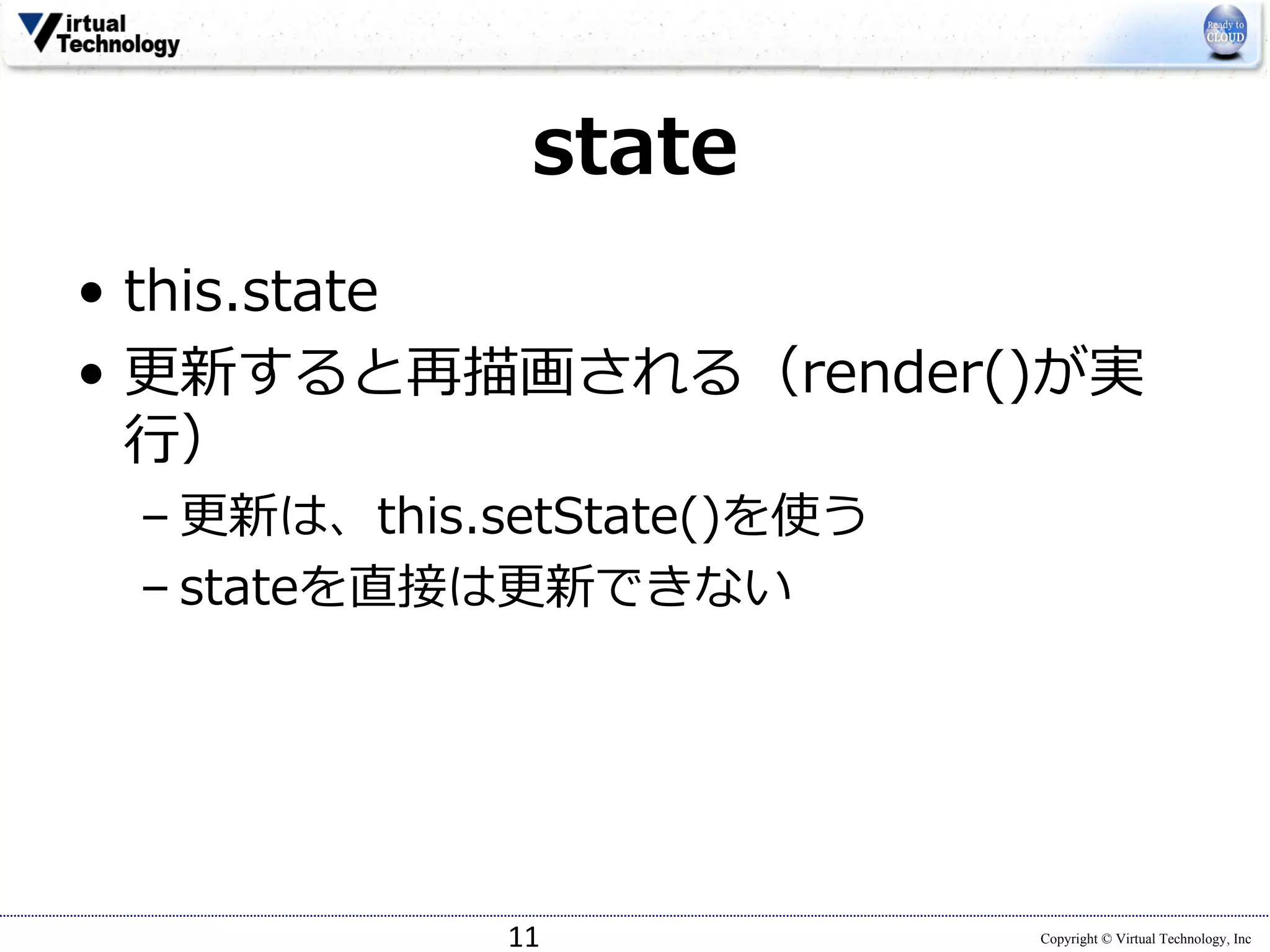 Copyright © Virtual Technology, Inc
state
• this.state
• 更新すると再描画される（render()が実
⾏）
– 更新は、this.setState()を使う
– stateを直接は更新できない
11
 