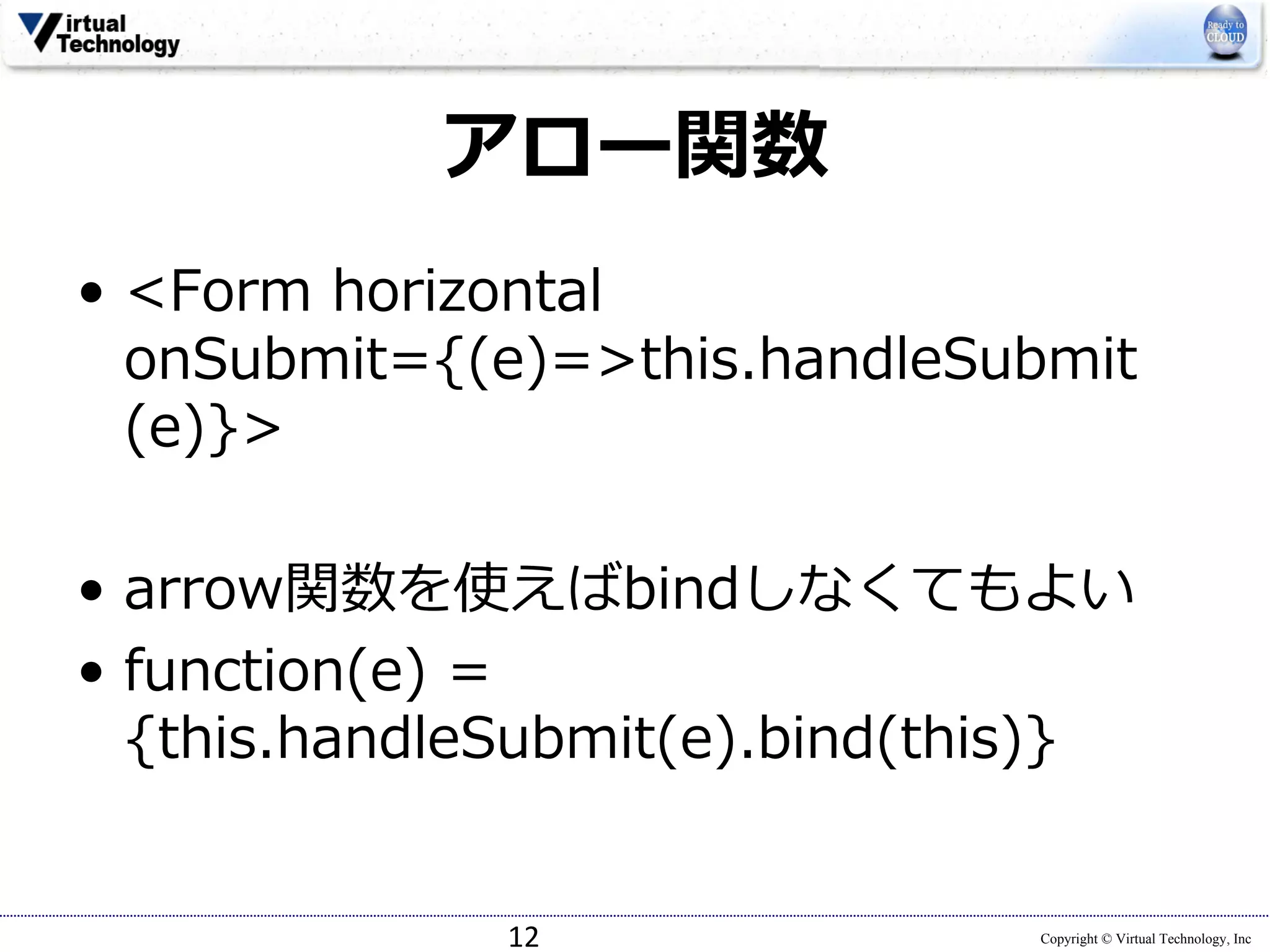 Copyright © Virtual Technology, Inc
アロー関数
• <Form horizontal
onSubmit={(e)=>this.handleSubmit
(e)}>
• arrow関数を使えばbindしなくてもよい
• function(e) =
{this.handleSubmit(e).bind(this)}
12
 