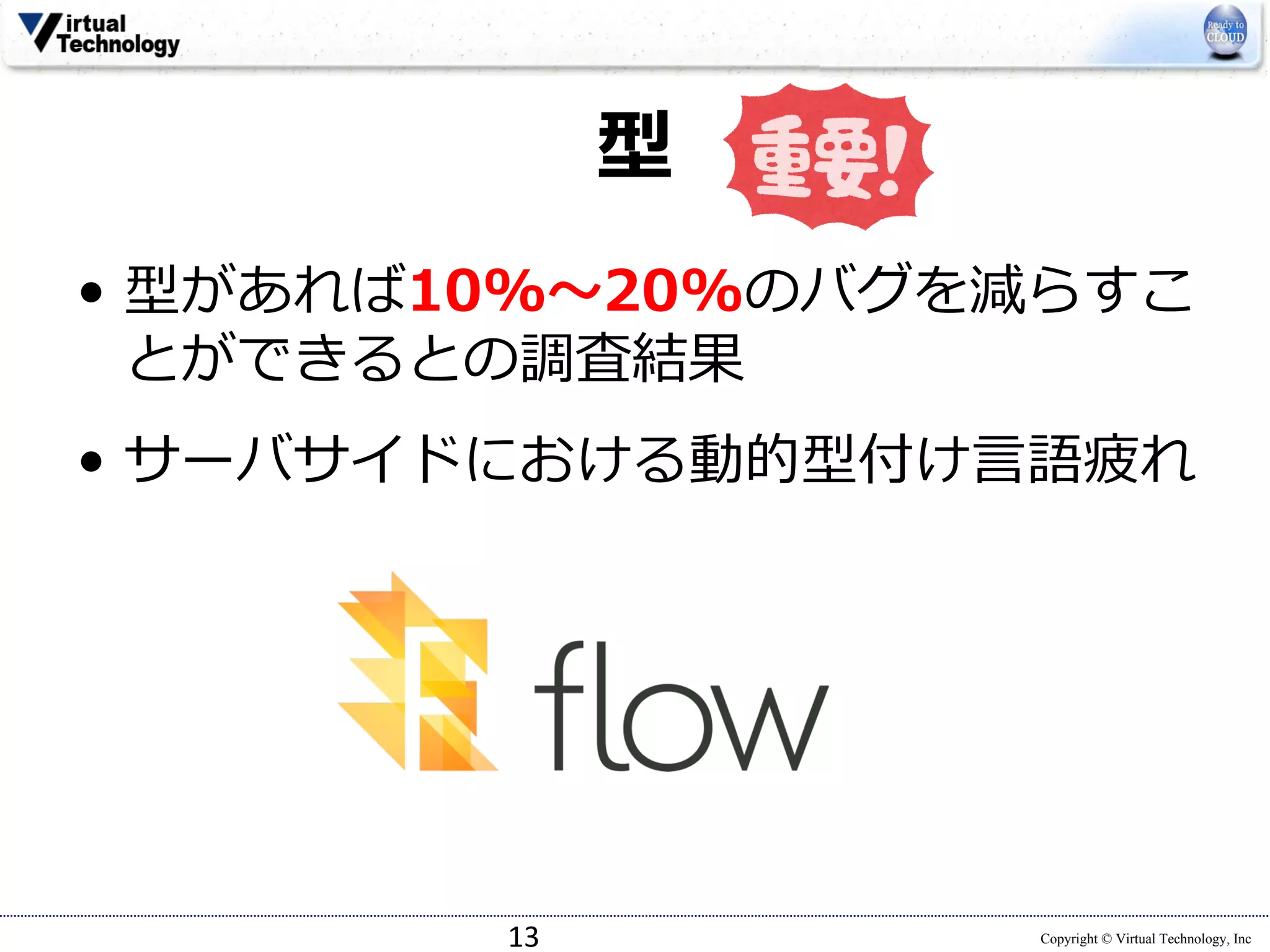Copyright © Virtual Technology, Inc
型
• 型があれば10%〜20%のバグを減らすこ
とができるとの調査結果
• サーバサイドにおける動的型付け⾔語疲れ
13
 
