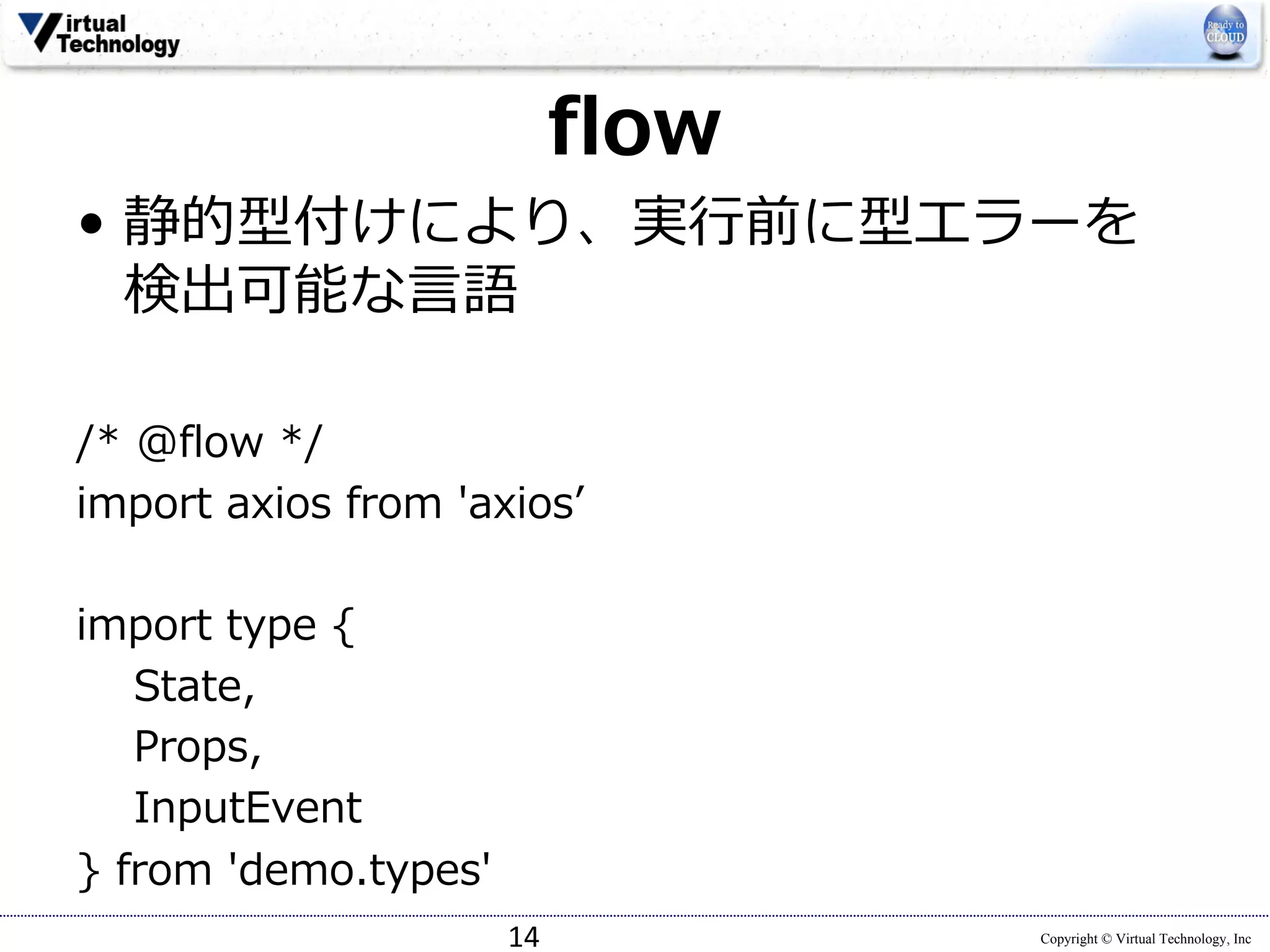 Copyright © Virtual Technology, Inc
flow
• 静的型付けにより、実⾏前に型エラーを
検出可能な⾔語
/* @flow */
import axios from 'axiosʼ
import type {
State,
Props,
InputEvent
} from 'demo.types'
14
 