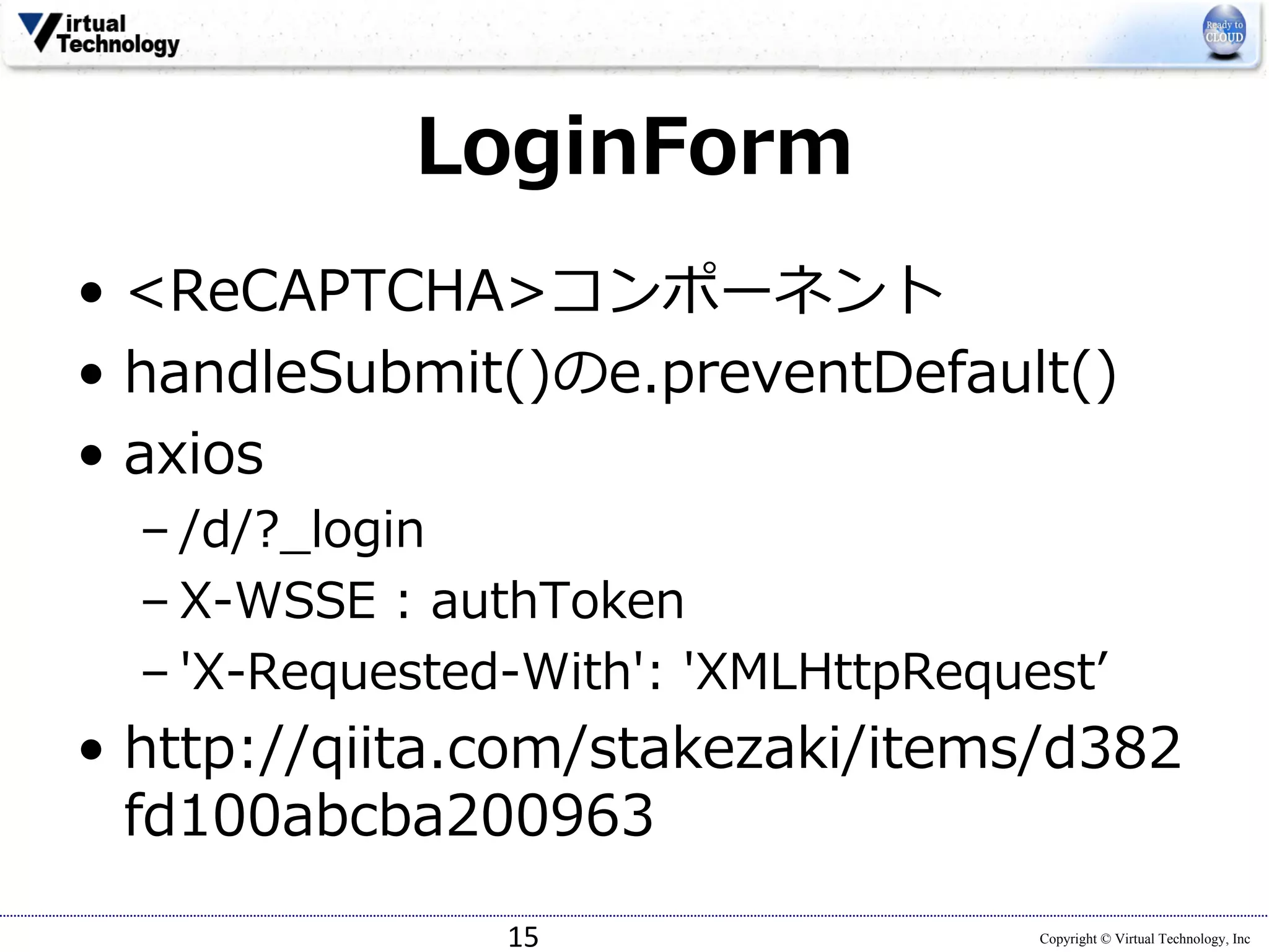 Copyright © Virtual Technology, Inc
LoginForm
• <ReCAPTCHA>コンポーネント
• handleSubmit()のe.preventDefault()
• axios
– /d/?_login
– X-WSSE : authToken
– 'X-Requested-With': 'XMLHttpRequestʼ
• http://qiita.com/stakezaki/items/d382
fd100abcba200963
15
 