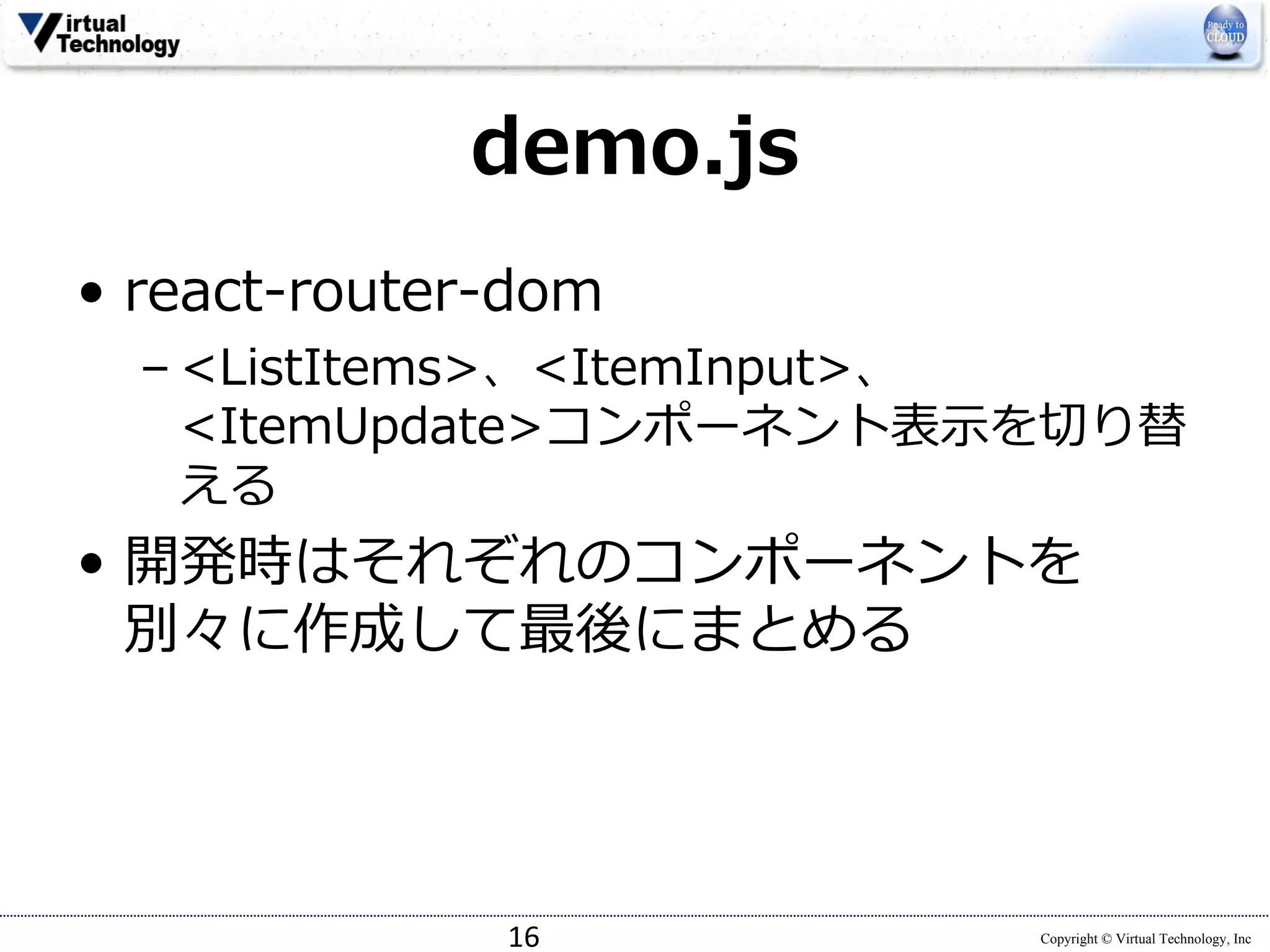 Copyright © Virtual Technology, Inc
demo.js
• react-router-dom
– <ListItems>、<ItemInput>、
<ItemUpdate>コンポーネント表⽰を切り替
える
• 開発時はそれぞれのコンポーネントを
別々に作成して最後にまとめる
16
 