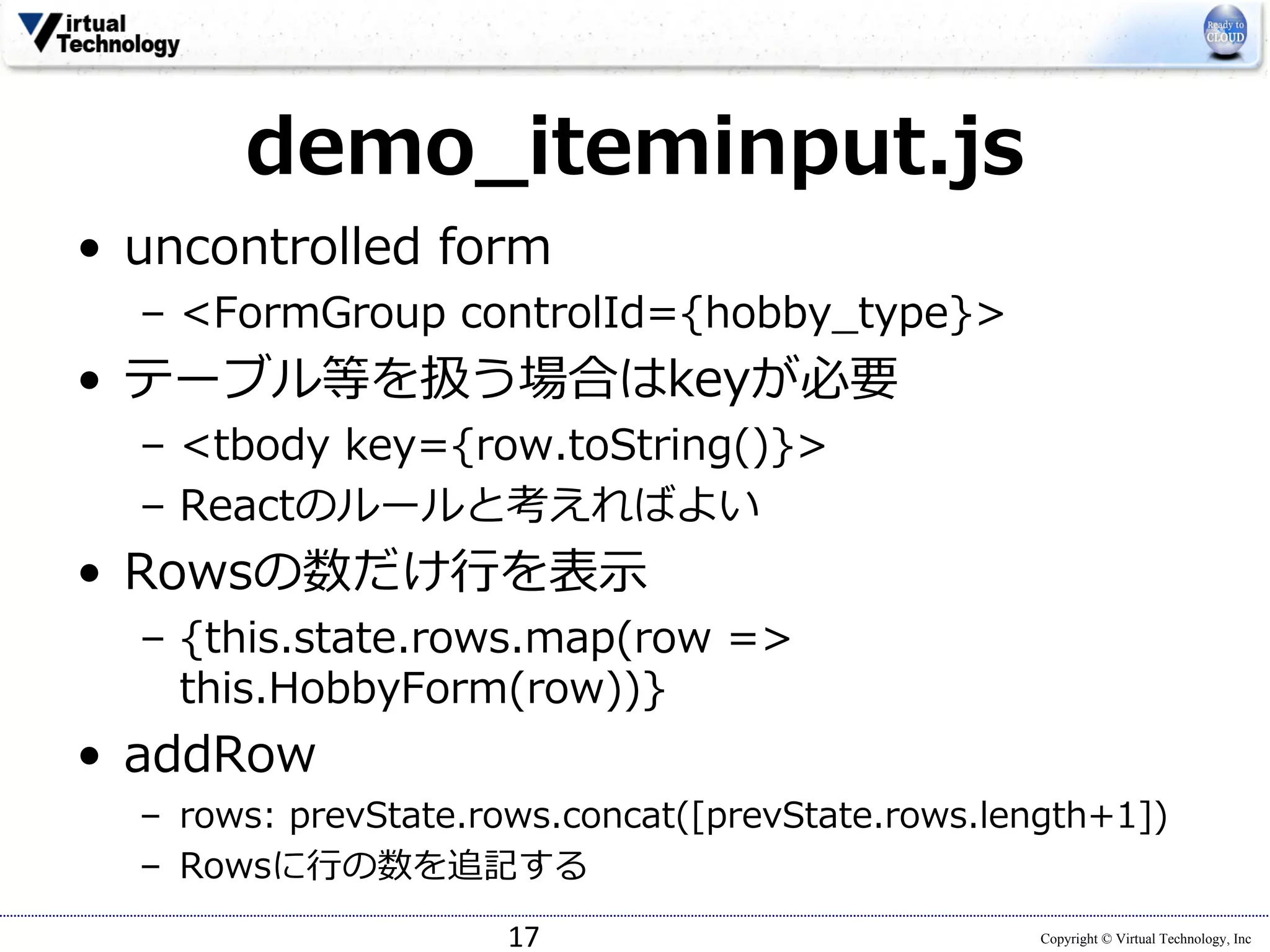 Copyright © Virtual Technology, Inc
demo_iteminput.js
• uncontrolled form
– <FormGroup controlId={hobby_type}>
• テーブル等を扱う場合はkeyが必要
– <tbody key={row.toString()}>
– Reactのルールと考えればよい
• Rowsの数だけ⾏を表⽰
– {this.state.rows.map(row =>
this.HobbyForm(row))}
• addRow
– rows: prevState.rows.concat([prevState.rows.length+1])
– Rowsに⾏の数を追記する
17
 
