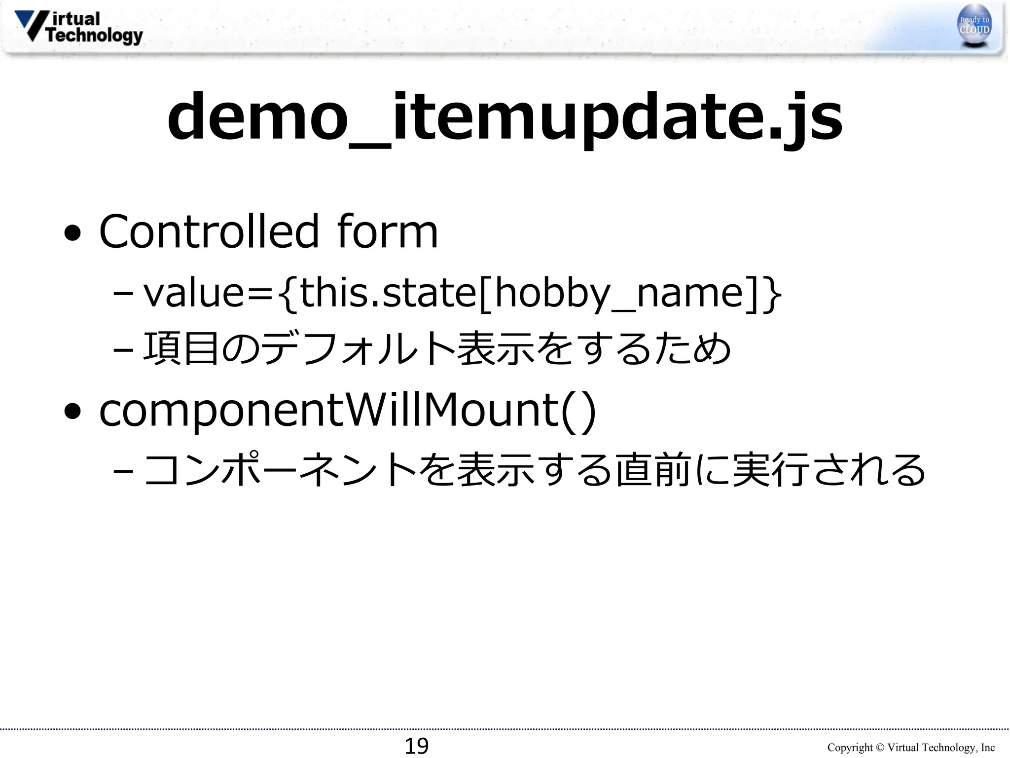 Copyright © Virtual Technology, Inc
demo_itemupdate.js
• Controlled form
– value={this.state[hobby_name]}
– 項⽬のデフォルト表⽰をするため
• componentWillMount()
– コンポーネントを表⽰する直前に実⾏される
19
 