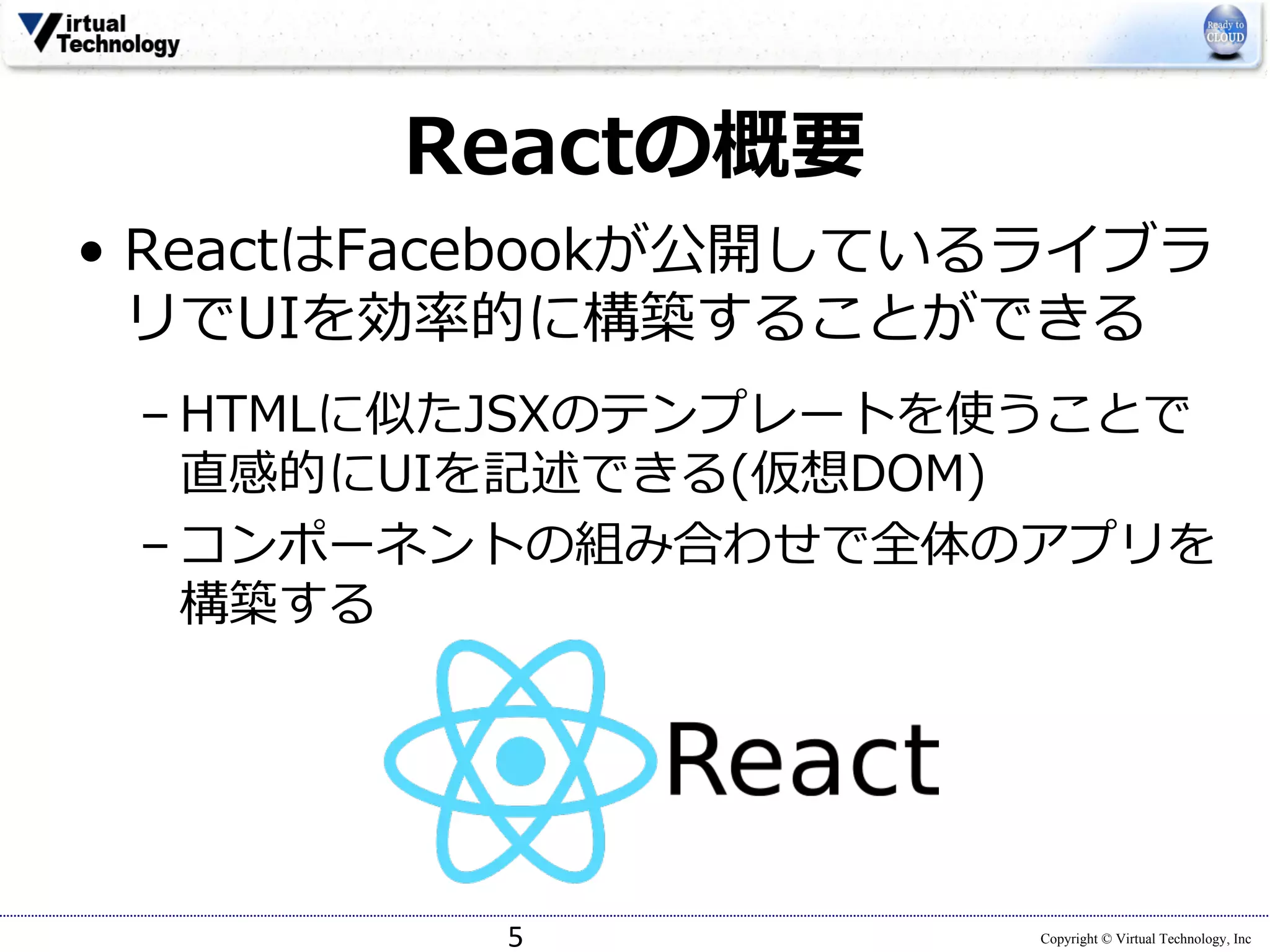 Copyright © Virtual Technology, Inc
Reactの概要
• ReactはFacebookが公開しているライブラ
リでUIを効率的に構築することができる
– HTMLに似たJSXのテンプレートを使うことで
直感的にUIを記述できる(仮想DOM)
– コンポーネントの組み合わせで全体のアプリを
構築する
5
 