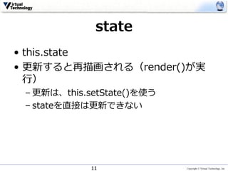 Copyright © Virtual Technology, Inc
state
• this.state
• 更新すると再描画される（render()が実
⾏）
– 更新は、this.setState()を使う
– stateを直接は更新できない
11
 