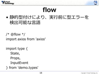 Copyright © Virtual Technology, Inc
flow
• 静的型付けにより、実⾏前に型エラーを
検出可能な⾔語
/* @flow */
import axios from 'axiosʼ
import type {
State,
Props,
InputEvent
} from 'demo.types'
14
 