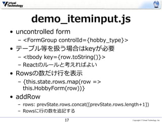 Copyright © Virtual Technology, Inc
demo_iteminput.js
• uncontrolled form
– <FormGroup controlId={hobby_type}>
• テーブル等を扱う場合はkeyが必要
– <tbody key={row.toString()}>
– Reactのルールと考えればよい
• Rowsの数だけ⾏を表⽰
– {this.state.rows.map(row =>
this.HobbyForm(row))}
• addRow
– rows: prevState.rows.concat([prevState.rows.length+1])
– Rowsに⾏の数を追記する
17
 