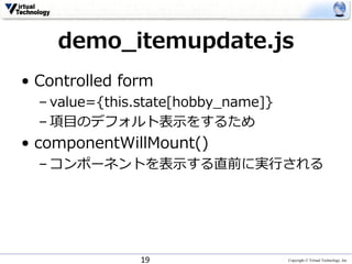 Copyright © Virtual Technology, Inc
demo_itemupdate.js
• Controlled form
– value={this.state[hobby_name]}
– 項⽬のデフォルト表⽰をするため
• componentWillMount()
– コンポーネントを表⽰する直前に実⾏される
19
 