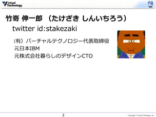 Copyright © Virtual Technology, Inc
⽵嵜 伸⼀郎 （たけざき しんいちろう）
twitter id:stakezaki
（有）バーチャルテクノロジー代表取締役
元⽇本IBM
元株式会社暮らしのデザインCTO
2
 