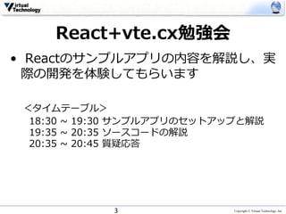Copyright © Virtual Technology, Inc
React+vte.cx勉強会
• Reactのサンプルアプリの内容を解説し、実
際の開発を体験してもらいます
＜タイムテーブル＞
18:30 ~ 19:30 サンプルアプリのセットアップと解説
19:35 ~ 20:35 ソースコードの解説
20:35 ~ 20:45 質疑応答
3
 