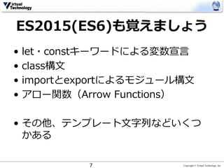 Copyright © Virtual Technology, Inc
ES2015(ES6)も覚えましょう
• let・constキーワードによる変数宣⾔
• class構⽂
• importとexportによるモジュール構⽂
• アロー関数（Arrow Functions）
• その他、テンプレート⽂字列などいくつ
かある
7
 