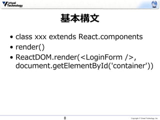 Copyright © Virtual Technology, Inc
基本構⽂
• class xxx extends React.components
• render()
• ReactDOM.render(<LoginForm />,
document.getElementById('container'))
8
 
