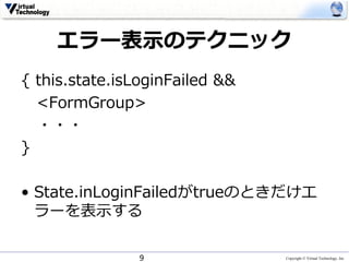 Copyright © Virtual Technology, Inc
エラー表⽰のテクニック
{ this.state.isLoginFailed &&
<FormGroup>
・・・
}
• State.inLoginFailedがtrueのときだけエ
ラーを表⽰する
9
 