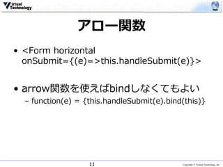 Copyright © Virtual Technology, Inc
アロー関数
• <Form horizontal
onSubmit={(e)=>this.handleSubmit(e)}>
• arrow関数を使えばbindしなくてもよい
– function(e) = {this.handleSubmit(e).bind(this)}
11
 