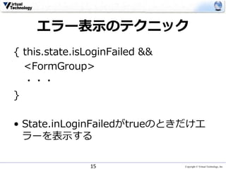 Copyright © Virtual Technology, Inc
エラー表示のテクニック
{ this.state.isLoginFailed &&
<FormGroup>
・・・
}
• State.inLoginFailedがtrueのときだけエ
ラーを表示する
15
 