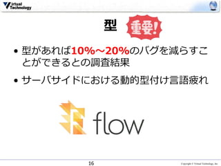 Copyright © Virtual Technology, Inc
型
• 型があれば10%〜20%のバグを減らすこ
とができるとの調査結果
• サーバサイドにおける動的型付け言語疲れ
16
 