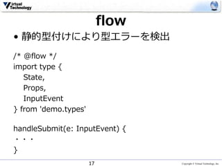 Copyright © Virtual Technology, Inc
flow
• 静的型付けにより型エラーを検出
/* @flow */
import type {
State,
Props,
InputEvent
} from 'demo.types'
handleSubmit(e: InputEvent) {
・・・
}
17
 