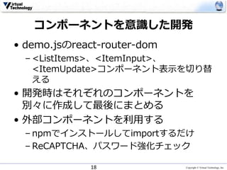 Copyright © Virtual Technology, Inc
コンポーネントを意識した開発
• demo.jsのreact-router-dom
– <ListItems>、<ItemInput>、
<ItemUpdate>コンポーネント表示を切り替
える
• 開発時はそれぞれのコンポーネントを
別々に作成して最後にまとめる
• 外部コンポーネントを利用する
– npmでインストールしてimportするだけ
– ReCAPTCHA、パスワード強化チェック
18
 