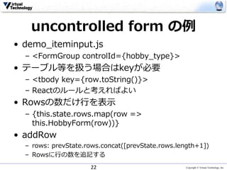 Copyright © Virtual Technology, Inc
uncontrolled form の例
• demo_iteminput.js
– <FormGroup controlId={hobby_type}>
• テーブル等を扱う場合はkeyが必要
– <tbody key={row.toString()}>
– Reactのルールと考えればよい
• Rowsの数だけ行を表示
– {this.state.rows.map(row =>
this.HobbyForm(row))}
• addRow
– rows: prevState.rows.concat([prevState.rows.length+1])
– Rowsに行の数を追記する
22
 