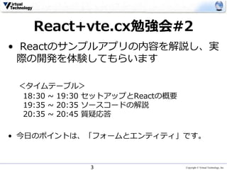 Copyright © Virtual Technology, Inc
React+vte.cx勉強会#2
• Reactのサンプルアプリの内容を解説し、実
際の開発を体験してもらいます
＜タイムテーブル＞
18:30 ~ 19:30 セットアップとReactの概要
19:35 ~ 20:35 ソースコードの解説
20:35 ~ 20:45 質疑応答
• 今日のポイントは、「フォームとエンティティ」です。
3
 