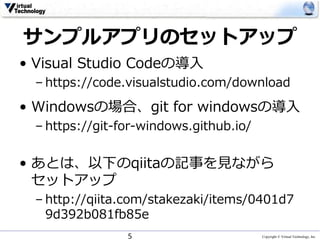 Copyright © Virtual Technology, Inc
サンプルアプリのセットアップ
• Visual Studio Codeの導入
– https://code.visualstudio.com/download
• Windowsの場合、git for windowsの導入
– https://git-for-windows.github.io/
• あとは、以下のqiitaの記事を見ながら
セットアップ
– http://qiita.com/stakezaki/items/0401d7
9d392b081fb85e
5
 