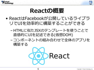 Copyright © Virtual Technology, Inc
Reactの概要
• ReactはFacebookが公開しているライブラ
リでUIを効率的に構築することができる
– HTMLに似たJSXのテンプレートを使うことで
直感的にUIを記述できる(仮想DOM)
– コンポーネントの組み合わせで全体のアプリを
構築する
6
 