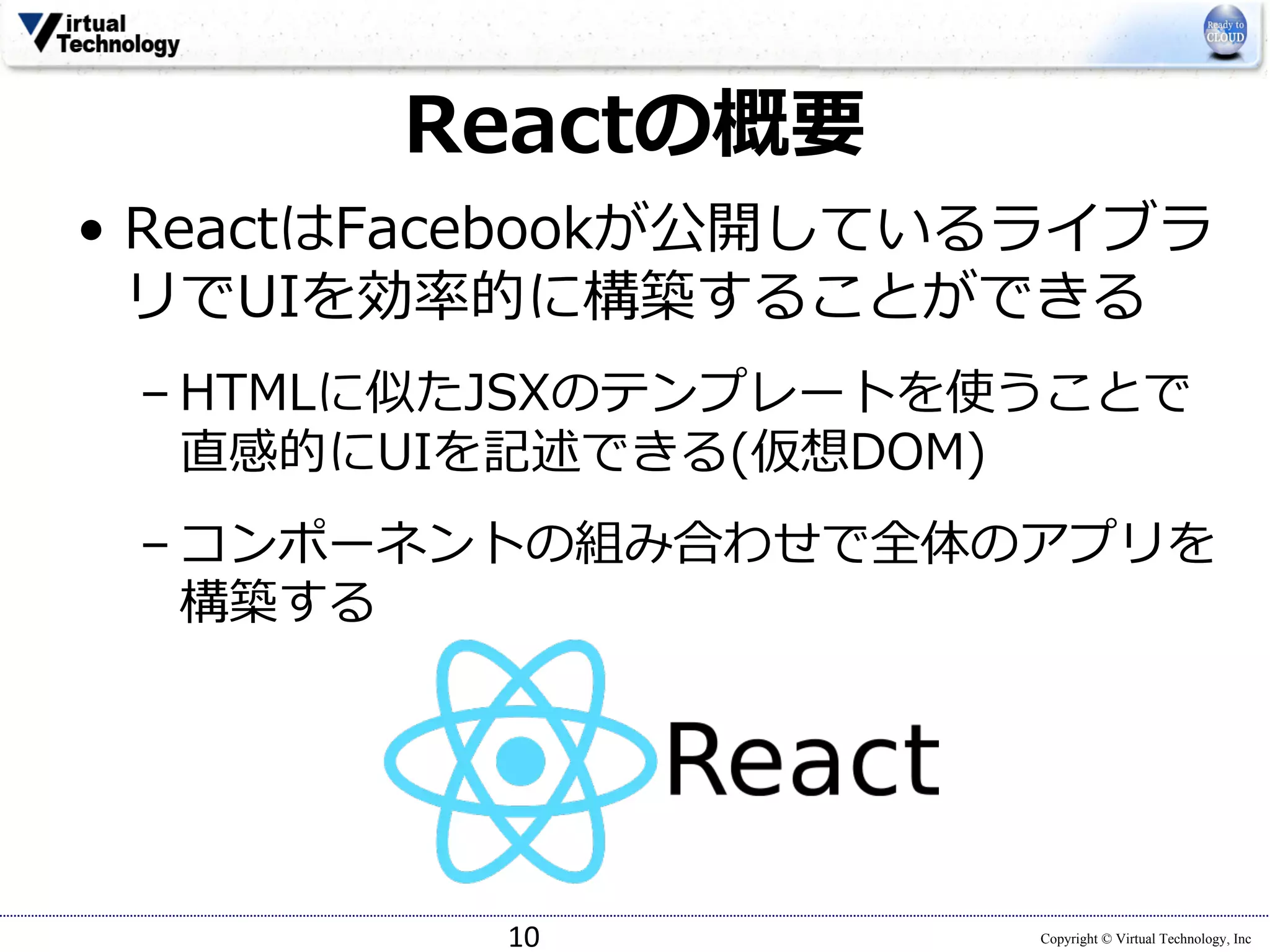 Copyright © Virtual Technology, Inc
Reactの概要
• ReactはFacebookが公開しているライブラ
リでUIを効率的に構築することができる
– HTMLに似たJSXのテンプレートを使うことで
直感的にUIを記述できる(仮想DOM)
– コンポーネントの組み合わせで全体のアプリを
構築する
10
 