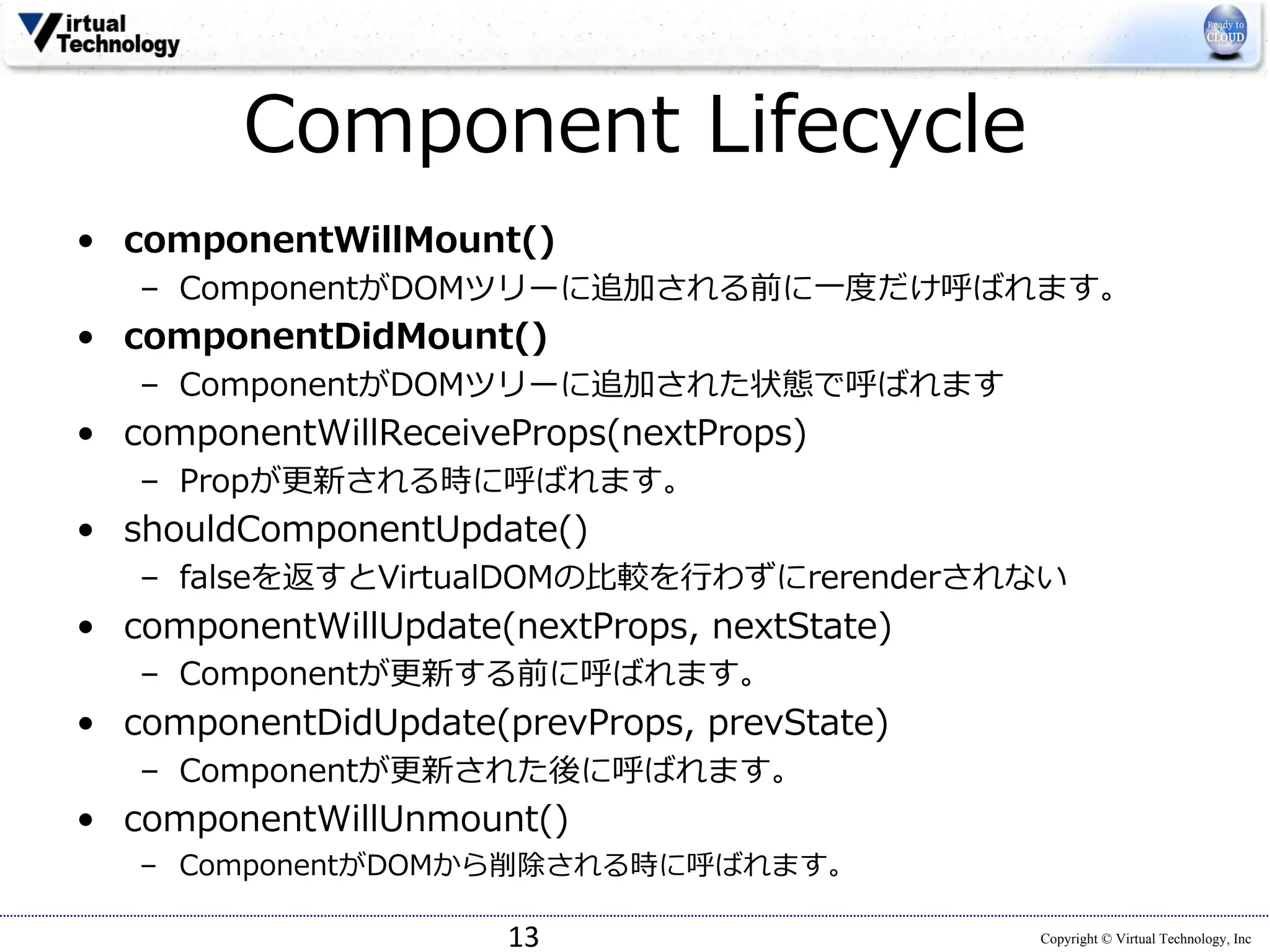 Copyright © Virtual Technology, Inc
Component Lifecycle
• componentWillMount()
– ComponentがDOMツリーに追加される前に⼀度だけ呼ばれます。
• componentDidMount()
– ComponentがDOMツリーに追加された状態で呼ばれます
• componentWillReceiveProps(nextProps)
– Propが更新される時に呼ばれます。
• shouldComponentUpdate()
– falseを返すとVirtualDOMの⽐較を⾏わずにrerenderされない
• componentWillUpdate(nextProps, nextState)
– Componentが更新する前に呼ばれます。
• componentDidUpdate(prevProps, prevState)
– Componentが更新された後に呼ばれます。
• componentWillUnmount()
– ComponentがDOMから削除される時に呼ばれます。
13
 