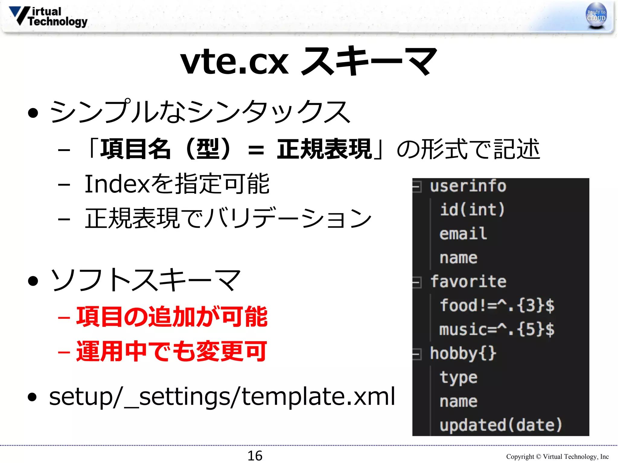 Copyright © Virtual Technology, Inc
vte.cx スキーマ
• シンプルなシンタックス
– 「項⽬名（型）＝ 正規表現」の形式で記述
– Indexを指定可能
– 正規表現でバリデーション
• ソフトスキーマ
– 項⽬の追加が可能
– 運⽤中でも変更可
• setup/_settings/template.xml
16
 