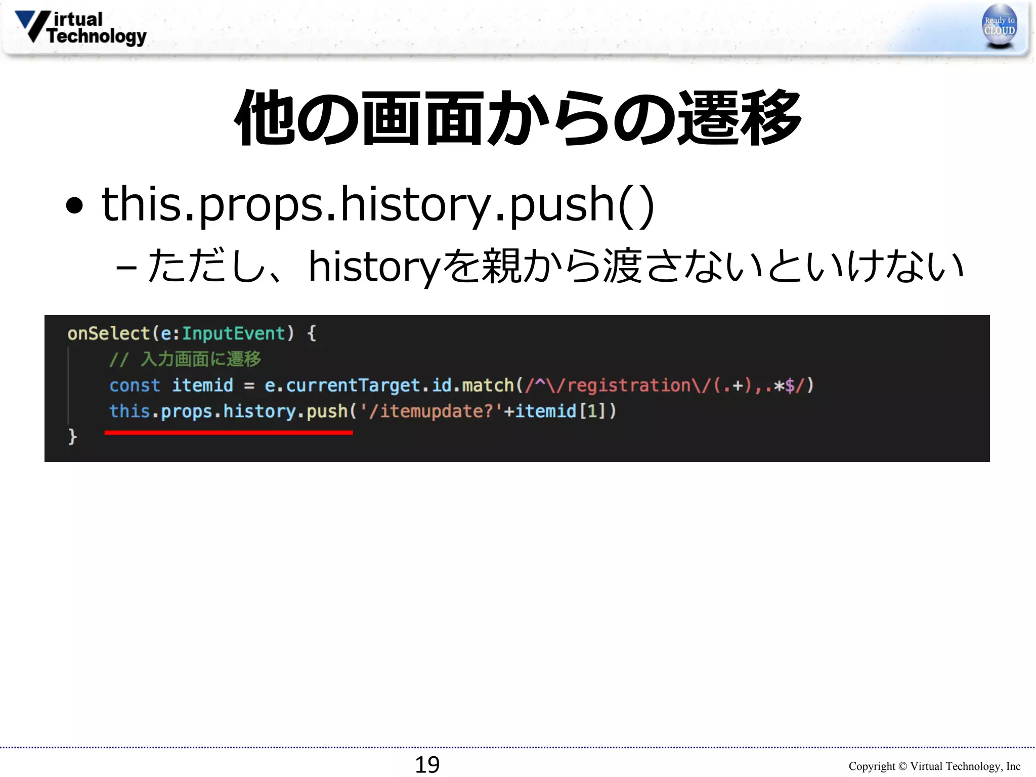 Copyright © Virtual Technology, Inc
他の画⾯からの遷移
• this.props.history.push()
– ただし、historyを親から渡さないといけない
19
 