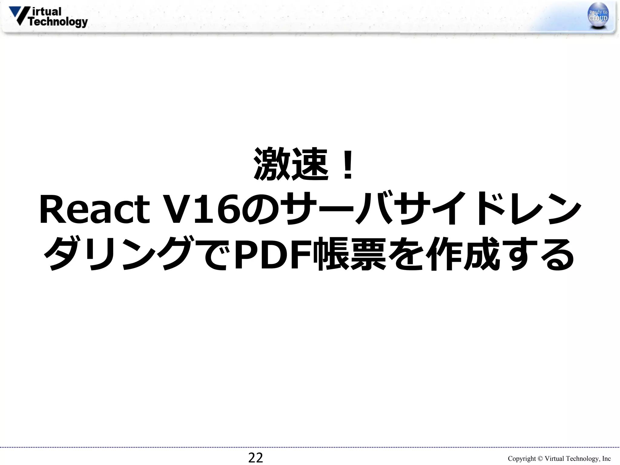 Copyright © Virtual Technology, Inc
激速！
React V16のサーバサイドレン
ダリングでPDF帳票を作成する
22
 