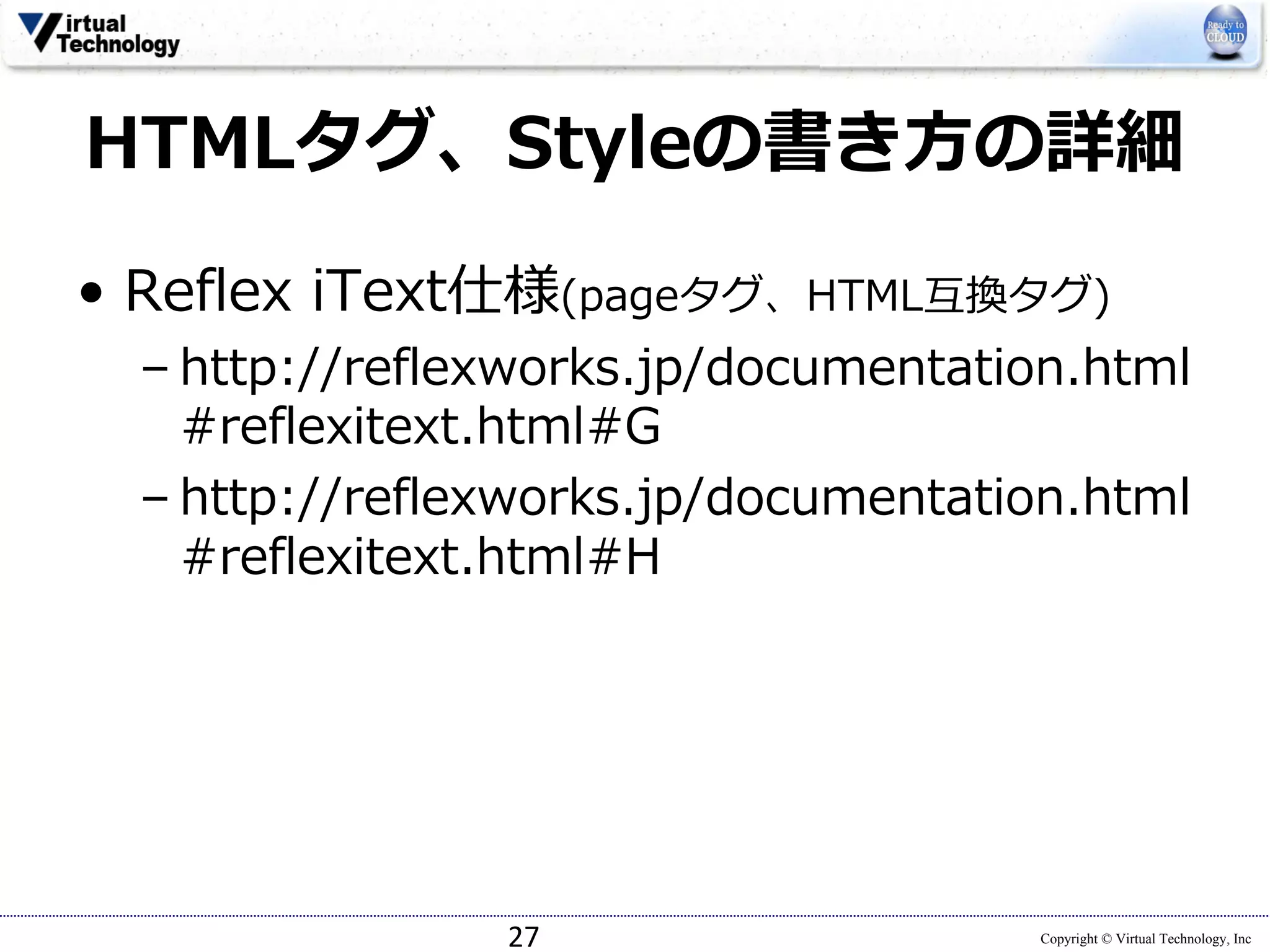 Copyright © Virtual Technology, Inc
HTMLタグ、Styleの書き⽅の詳細
• Reflex iText仕様(pageタグ、HTML互換タグ)
– http://reflexworks.jp/documentation.html
#reflexitext.html#G
– http://reflexworks.jp/documentation.html
#reflexitext.html#H
27
 