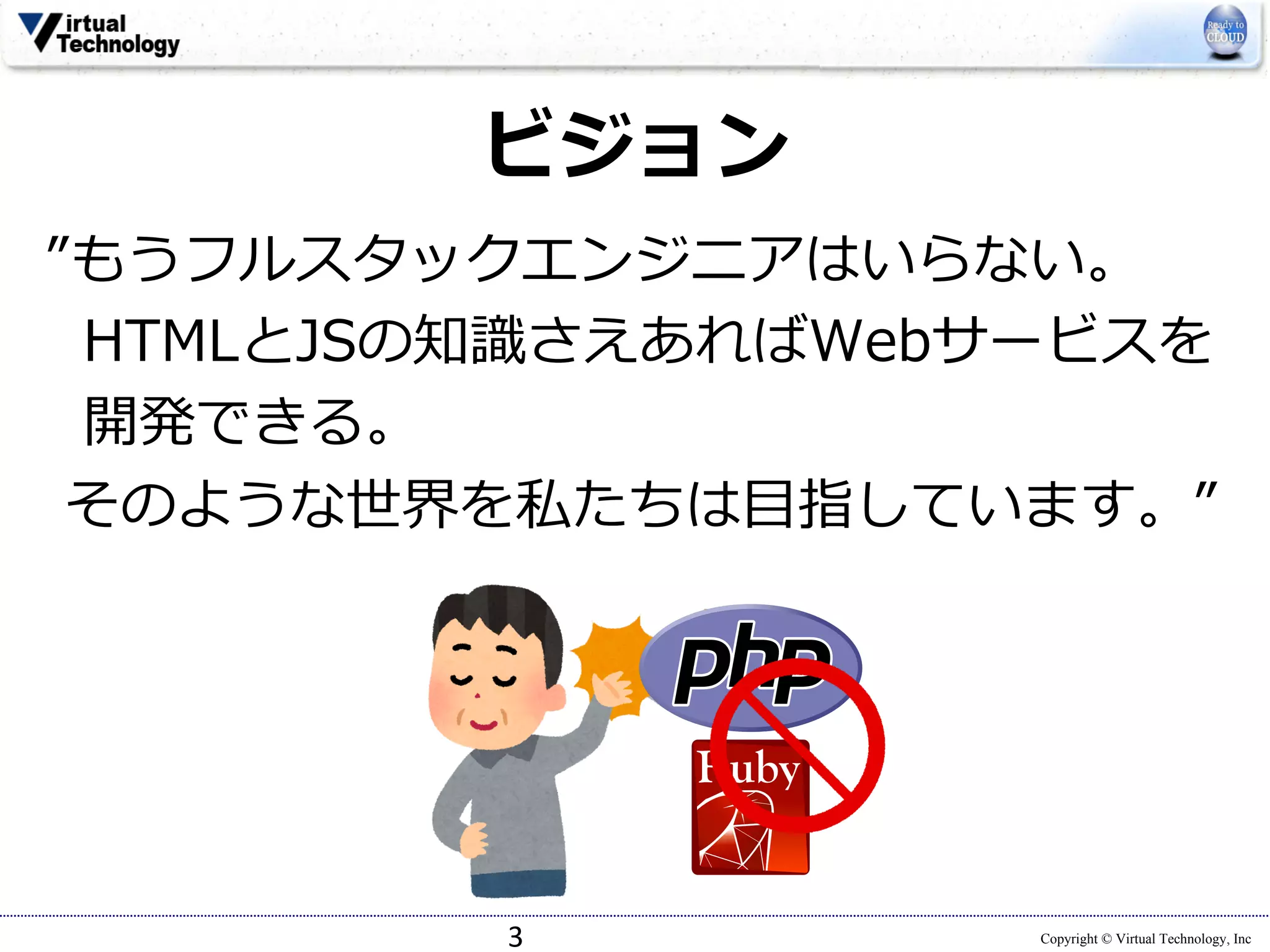 Copyright © Virtual Technology, Inc
ビジョン
”もうフルスタックエンジニアはいらない。
HTMLとJSの知識さえあればWebサービスを
開発できる。
そのような世界を私たちは⽬指しています。”
3
 