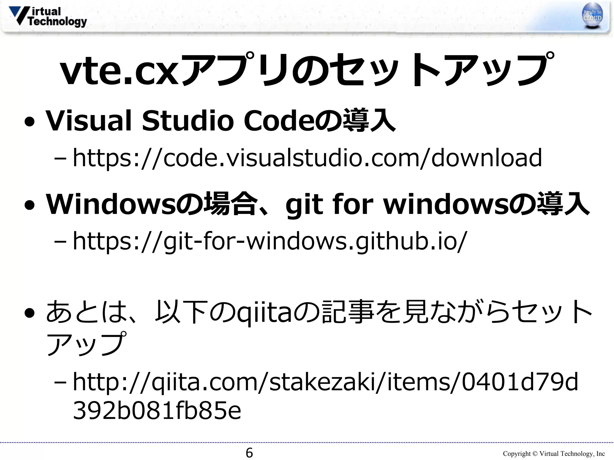 Copyright © Virtual Technology, Inc
vte.cxアプリのセットアップ
• Visual Studio Codeの導⼊
– https://code.visualstudio.com/download
• Windowsの場合、git for windowsの導⼊
– https://git-for-windows.github.io/
• あとは、以下のqiitaの記事を⾒ながらセット
アップ
– http://qiita.com/stakezaki/items/0401d79d
392b081fb85e
6
 