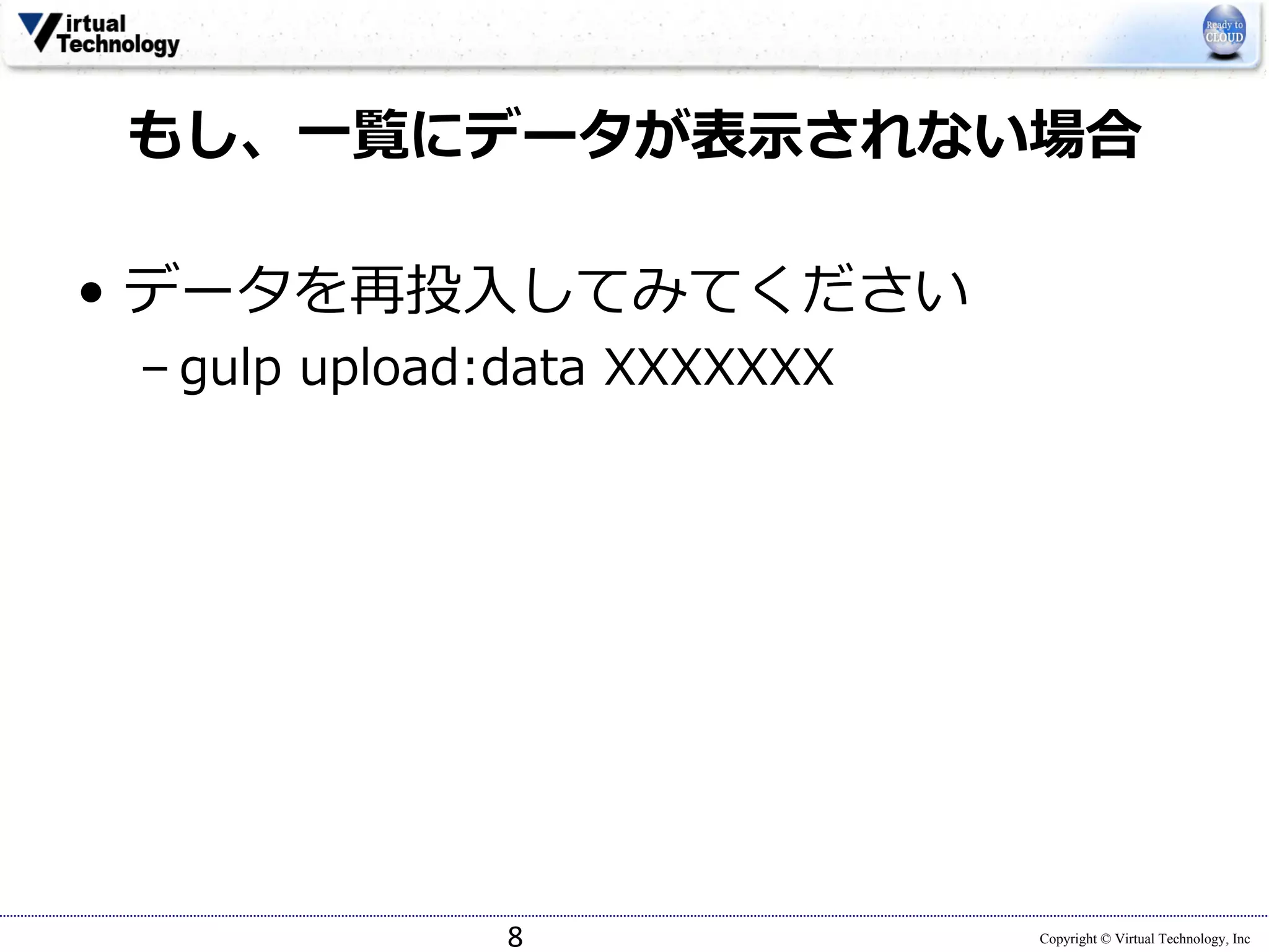 Copyright © Virtual Technology, Inc
もし、⼀覧にデータが表⽰されない場合
• データを再投⼊してみてください
– gulp upload:data XXXXXXX
8
 